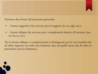 Esistono due forme del pronome personale:
● - forme soggettive che servono per il soggetto (io, tu, egli, ecc.);
● - forme oblique che servono per i complementi diretti e di termine (me,
te; mi, ci, ecc.).
Tra le forme oblique o complementari si distinguono poi le voci toniche che
di solito seguono un verbo (ha chiamato me), da quelle atone che di solito lo
precedono (mi ha chiamato).
 