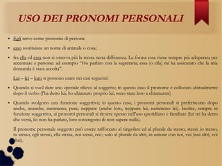 USO DEI PRONOMI PERSONALI
● Egli serve come pronome di persona
● esso sostituisce un nome di animale o cosa;
● fra ella ed essa non si osserva più la stessa netta differenza. La forma essa viene sempre più adoperata per
accennare a persone: ad esempio “Ho parlato con la segretaria; essa (o ella) mi ha assicurato che la mia
domanda è stata accolta”.
Lui – lei – loro si possono usare nei casi seguenti:
● Quando si vuol dare uno speciale rilievo al soggetto; in questo caso il pronome è collocato abitualmente
dopo il verbo (l'ha detto lui; ho chiamato proprio lei; sono state loro a chiamarmi)
● Quando svolgono una funzione soggettiva; in questo caso, i pronomi personali si preferiscono dopo
anche, neanche, nemmeno, pure, neppure (anche loro, neppure lui, nemmeno lei). Inoltre, sempre in
funzione soggettiva, ai pronomi personali si ricorre spesso nell'uso quotidiano e familiare (lui mi ha detto
che verrà, lei non ha parlato, loro sostengono di non sapere nulla).
Il pronome personale soggetto può essere rafforzato al singolare ed al plurale da stesso, stessi: io stesso,
tu stesso, egli stesso, ella stessa, noi stessi, ecc.; solo al plurale da altri, in unione con noi, voi (noi altri, voi
altri).
 