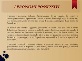 I PRONOMI POSSESSIVI
I pronomi possessivi indicano l'appartenenza di un oggetto (o essere) e
contemporaneamente il possessore. Hanno le stesse forme degli aggettivi: mio, tuo,
suo, nostro, vostro, loro, proprio che, invece di essere accompagnati da un nome, ne
fanno le veci.
Va notato che, mentre l'aggettivo possessivo in alcuni casi può fare a meno
dell'articolo, il pronome possessivo richiede sempre l'articolo, soprattutto quando si
vuol far rilevare un contrasto e quando il pronome, usato in forma assoluta, ha
valore di sostantivo: tu ami tua madre ed io la mia, tuo padre si è incontrato col mio;
il mio (ciò che posseggo) è a tua disposizione, non desidero il tuo danaro perché mi
basta il mio.
I pronomi possessivi possono riferirsi a persone oppure a cose sottintese
generalmente note: in risposta alla tua (lettera), essere dalla mia (parte), è uno dei
nostri (compagni, amici), salutami i miei (familiari).
 