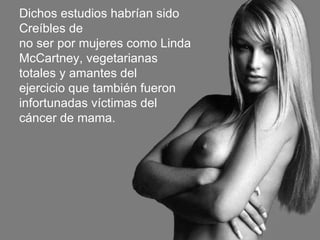Dichos estudios habrían sido Creíbles de no ser por mujeres como Linda McCartney, vegetarianas totales y amantes del ejercicio que también fueron infortunadas víctimas del cáncer de mama. 