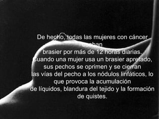 De hecho, todas las mujeres con cáncer usaban brasier por más de 12 horas diarias. Cuando una mujer usa un brasier apretado, sus pechos se oprimen y se cierran las vías del pecho a los nódulos linfáticos, lo que provoca la acumulación de líquidos, blandura del tejido y la formación de quistes. 