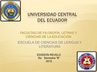 UNIVERSIDAD CENTRAL
         DEL ECUADOR

 FACULTAD DE FILOSOFÍA, LETRAS Y
    CIENCIAS DE LA EDUCACIÓN
ESCUELA DE CIENCIAS DE LENGUA Y
          LITERATURA

          EDISSON REVELO
           5to Semestre “B”
                2012
 