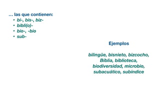 … las que contienen:
• bi-, bis-, biz-
• bibli(o)-
• bio-, -bio
• sub-
Ejemplos
bilingüe, bisnieto, bizcocho,
Biblia, biblioteca,
biodiversidad, microbio,
subacuático, subíndice
 