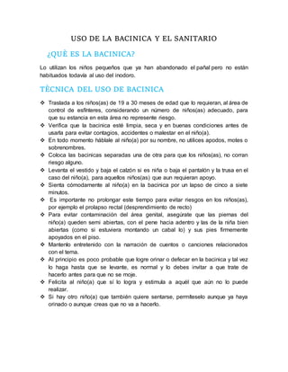 USO DE LA BACINICA Y EL SANITARIO
¿QUÈ ES LA BACINICA?
Lo utilizan los niños pequeños que ya han abandonado el pañal pero no están
habituados todavía al uso del inodoro.
TÈCNICA DEL USO DE BACINICA
 Traslada a los niños(as) de 19 a 30 meses de edad que lo requieran, al área de
control de esfínteres, considerando un número de niños(as) adecuado, para
que su estancia en esta área no represente riesgo.
 Verifica que la bacinica esté limpia, seca y en buenas condiciones antes de
usarla para evitar contagios, accidentes o malestar en el niño(a).
 En todo momento háblale al niño(a) por su nombre, no utilices apodos, motes o
sobrenombres.
 Coloca las bacinicas separadas una de otra para que los niños(as), no corran
riesgo alguno.
 Levanta el vestido y baja el calzón si es niña o baja el pantalón y la trusa en el
caso del niño(a), para aquellos niños(as) que aun requieran apoyo.
 Sienta cómodamente al niño(a) en la bacinica por un lapso de cinco a siete
minutos.
 Es importante no prolongar este tiempo para evitar riesgos en los niños(as),
por ejemplo el prolapso rectal (desprendimiento de recto)
 Para evitar contaminación del área genital, asegúrate que las piernas del
niño(a) queden semi abiertas, con el pene hacia adentro y las de la niña bien
abiertas (como si estuviera montando un cabal lo) y sus pies firmemente
apoyados en el piso.
 Mantenlo entretenido con la narración de cuentos o canciones relacionados
con el tema.
 Al principio es poco probable que logre orinar o defecar en la bacinica y tal vez
lo haga hasta que se levante, es normal y lo debes invitar a que trate de
hacerlo antes para que no se moje.
 Felicita al niño(a) que sí lo logra y estimula a aquél que aún no lo puede
realizar.
 Si hay otro niño(a) que también quiere sentarse, permíteselo aunque ya haya
orinado o aunque creas que no va a hacerlo.
 