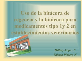 Uso de la bitácora de regencia y la bitácora para medicamentos tipo 1y 2 en establecimientos veterinarios Hillary López F Valeria Pizarro N  