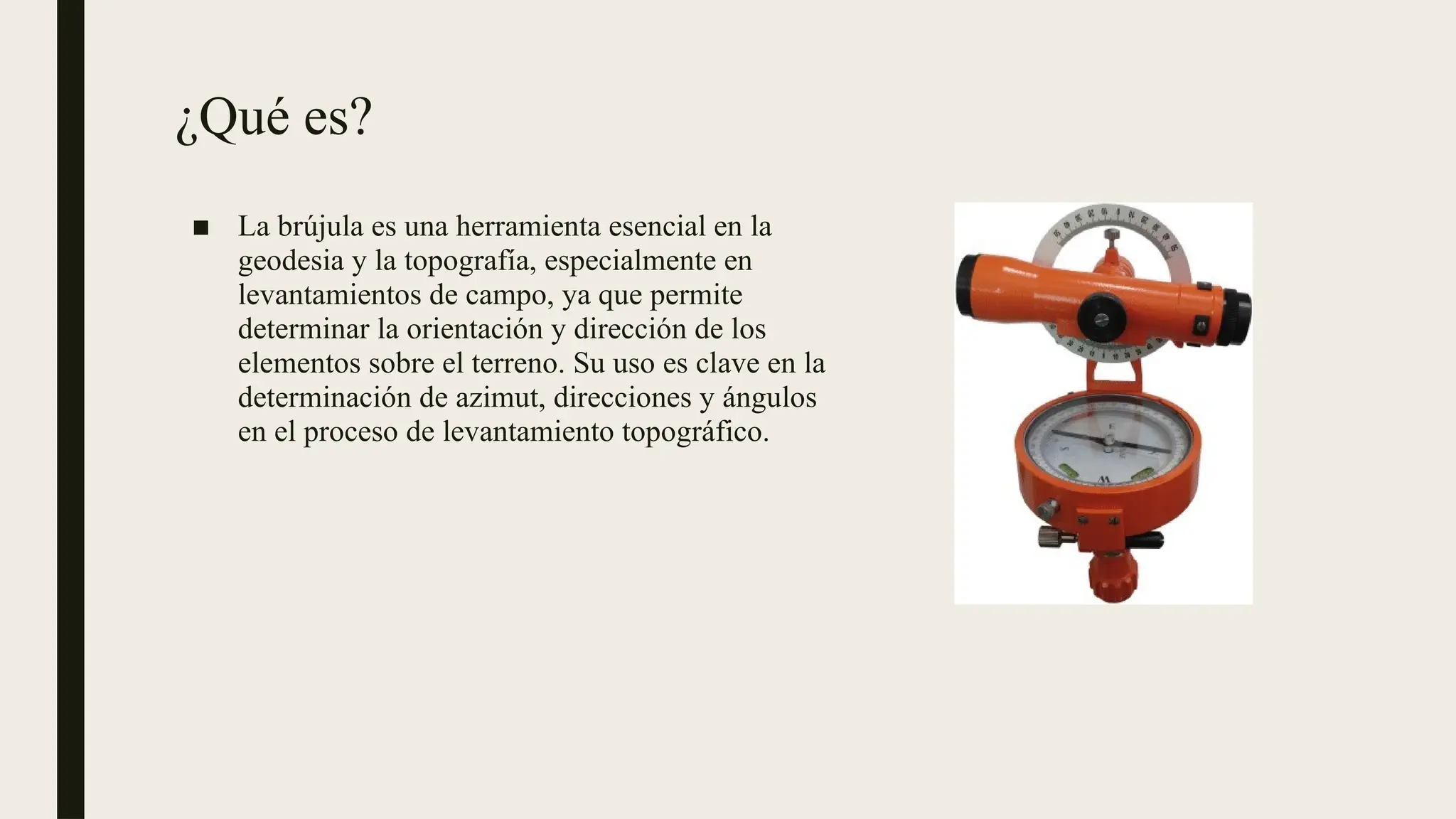 ¿Qué es?
■ La brújula es una herramienta esencial en la
geodesia y la topografía, especialmente en
levantamientos de campo, ya que permite
determinar la orientación y dirección de los
elementos sobre el terreno. Su uso es clave en la
determinación de azimut, direcciones y ángulos
en el proceso de levantamiento topográfico.
 