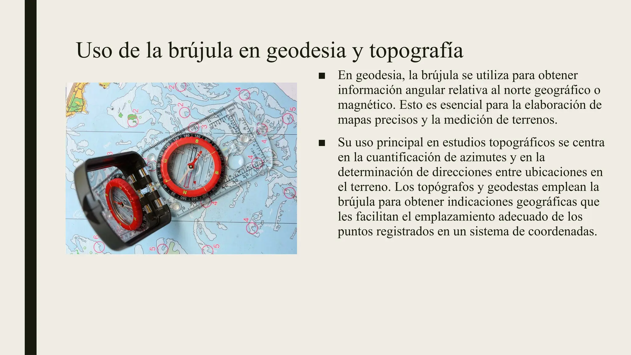 Uso de la brújula en geodesia y topografía
■ En geodesia, la brújula se utiliza para obtener
información angular relativa al norte geográfico o
magnético. Esto es esencial para la elaboración de
mapas precisos y la medición de terrenos.
■ Su uso principal en estudios topográficos se centra
en la cuantificación de azimutes y en la
determinación de direcciones entre ubicaciones en
el terreno. Los topógrafos y geodestas emplean la
brújula para obtener indicaciones geográficas que
les facilitan el emplazamiento adecuado de los
puntos registrados en un sistema de coordenadas.
 