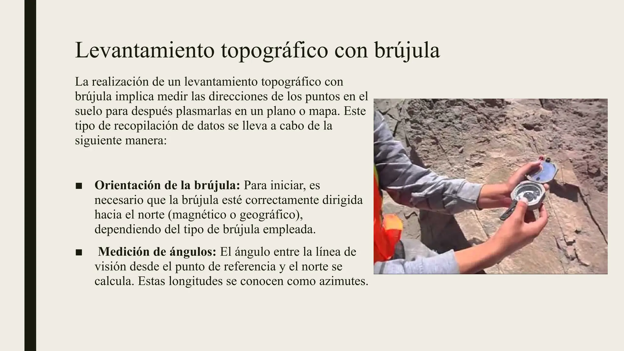 Levantamiento topográfico con brújula
La realización de un levantamiento topográfico con
brújula implica medir las direcciones de los puntos en el
suelo para después plasmarlas en un plano o mapa. Este
tipo de recopilación de datos se lleva a cabo de la
siguiente manera:
■ Orientación de la brújula: Para iniciar, es
necesario que la brújula esté correctamente dirigida
hacia el norte (magnético o geográfico),
dependiendo del tipo de brújula empleada.
■ Medición de ángulos: El ángulo entre la línea de
visión desde el punto de referencia y el norte se
calcula. Estas longitudes se conocen como azimutes.
 