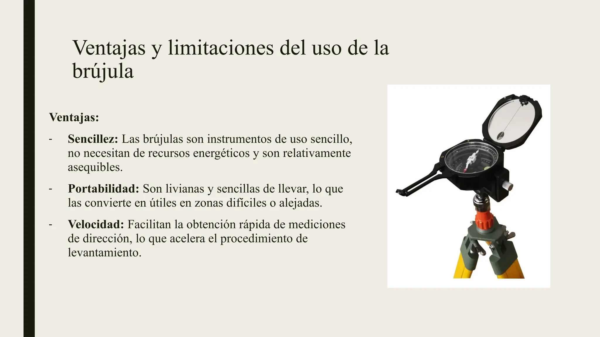 Ventajas y limitaciones del uso de la
brújula
Ventajas:
- Sencillez: Las brújulas son instrumentos de uso sencillo,
no necesitan de recursos energéticos y son relativamente
asequibles.
- Portabilidad: Son livianas y sencillas de llevar, lo que
las convierte en útiles en zonas difíciles o alejadas.
- Velocidad: Facilitan la obtención rápida de mediciones
de dirección, lo que acelera el procedimiento de
levantamiento.
 