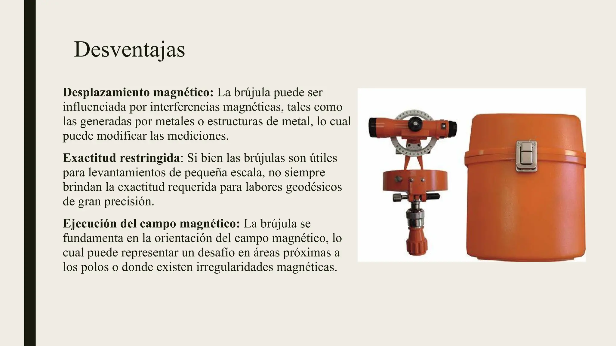 Desventajas
Desplazamiento magnético: La brújula puede ser
influenciada por interferencias magnéticas, tales como
las generadas por metales o estructuras de metal, lo cual
puede modificar las mediciones.
Exactitud restringida: Si bien las brújulas son útiles
para levantamientos de pequeña escala, no siempre
brindan la exactitud requerida para labores geodésicos
de gran precisión.
Ejecución del campo magnético: La brújula se
fundamenta en la orientación del campo magnético, lo
cual puede representar un desafío en áreas próximas a
los polos o donde existen irregularidades magnéticas.
 