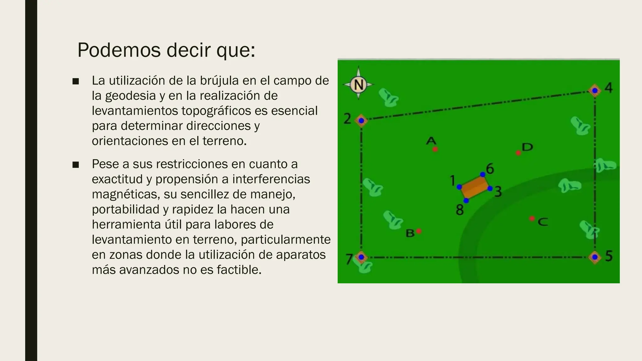 Podemos decir que:
■ La utilización de la brújula en el campo de
la geodesia y en la realización de
levantamientos topográficos es esencial
para determinar direcciones y
orientaciones en el terreno.
■ Pese a sus restricciones en cuanto a
exactitud y propensión a interferencias
magnéticas, su sencillez de manejo,
portabilidad y rapidez la hacen una
herramienta útil para labores de
levantamiento en terreno, particularmente
en zonas donde la utilización de aparatos
más avanzados no es factible.
 