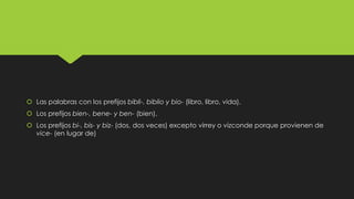  Las palabras con los prefijos bibli-, biblio y bio- (libro, libro, vida).
 Los prefijos bien-, bene- y ben- (bien).
 Los prefijos bi-, bis- y biz- (dos, dos veces) excepto virrey o vizconde porque provienen de
vice- (en lugar de)

 