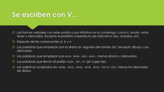 Se escriben con V…
 Las formas verbales con este sonido cuyo infinitivo no lo contenga, como ir, andar, estar,
tener y derivados. Excepto el pretérito imperfecto de indicativo, iba, andaba, etc.
 Después de las consonantes d, b y n.
 Las palabras que empiezan por la sílaba di- seguida del sonido /b/, excepto dibujo y sus
derivados.
 Las palabras que empiezan por eva-, eve-, evi-, evo-, menos ébano y derivados.
 Las palabras que llevan el prefijo vice-, viz-, vi- (en lugar de).

 Los adjetivos acabados en –ave, -avo, -eva, -eve, -evo, -iva e –ivo, menos los derivados
de sílaba.

 