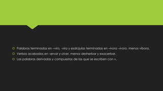  Palabras terminadas en –viro, -vira y esdrújulas terminadas en –ívora –ívoro, menos víbora.
 Verbos acabados en –ervar y olver, menos desherbar y exacerbar.
 Las palabras derivadas y compuestas de las que se escriben con v.

 