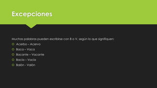 Excepciones

Muchas palabras pueden escribirse con B o V, según lo que signifiquen:

 Acerbo – Acervo
 Baca – Vaca
 Bacante – Vacante
 Bacía – Vacía
 Balón - Valón

 