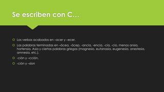 Se escriben con C…

 Los verbos acabados en –acer y –ecer.

 Las palabras terminadas en –ácea, -ácep, -ancia, -encia, -cia, -cio, menos ansia,
hortensia, Asia y ciertas palabras griegas (magnesio, eutanasia, eugenesia, anestesia,
amnesia, etc.).
 -ción y –cción.
 -ción y –síon

 