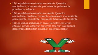  17) Las palabras terminadas en valencia. Ejemplos:
ambivalencia, equivalencia, plurivalencia, polivalencia,
prevalencia, valencia.
 18) Las palabras terminadas en valente. Ejemplos:
ambivalente, bivalente, covalente, equivalente, monovalente,
pentavalente, polivalente, prevalente, tetravalente, trivalente.
 19) Los verbos acabados en ervar. Ejemplos: conservar,
enervar, inervar, observar, preservar, reservar. Excepciones:
desacerbar, deshierbar, enyerbar, exacerbar, herbar.
 