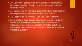  20) Los verbos acabados en olver. Ejemplos: desenvolver,
desvolver, devolver, disolver, ensolver, envolver, resolver,
revolver, volver.
 21) Después de ol. Ejemplos: desempolvadura, desempolvar,
desempolvoradura, desenvolvimiento, disolvente.
 22) Después de las sílabas lla-, lle-, llo- y llu. Ejemplos:
 llav: bocallave, llave, llavear, llaverizo, llavero, llavera, llavín,
sobrellavar, sobrellave, villavicenciuno, villavicenciuna,
villavicense. Excepciones: arrollable, astillable, bullabesa,
callabuaya, desarrollable, encasillable, entallable, inastillable,
inhallable, pillabán.
 
