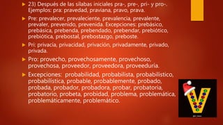  23) Después de las sílabas iniciales pra-, pre-, pri- y pro-.
Ejemplos: pra: pravedad, praviana, pravo, prava.
 Pre: prevalecer, prevaleciente, prevalencia, prevalente,
prevaler, prevenido, prevenida. Excepciones: prebásico,
prebásica, prebenda, prebendado, prebendar, prebiótico,
prebiótica, prebostal, prebostazgo, preboste.
 Pri: privacía, privacidad, privación, privadamente, privado,
privada.
 Pro: provecho, provechosamente, provechoso,
provechosa, proveedor, proveedora, proveeduría.
 Excepciones: probabilidad, probabilista, probabilístico,
probabilística, probable, probablemente, probado,
probada, probador, probadora, probar, probatoria,
probatorio, probeta, probidad, problema, problemática,
problemáticamente, problemático.
 