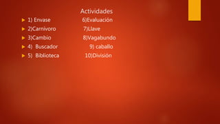 Actividades
 1) Envase 6)Evaluación
 2)Carnívoro 7)Llave
 3)Cambio 8)Vagabundo
 4) Buscador 9) caballo
 5) Biblioteca 10)División
 