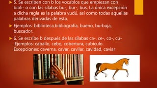  5. Se escriben con b los vocablos que empiezan con
bibli- o con las sílabas bu-, bur-, bus. La única excepción
a dicha regla es la palabra vudú, así como todas aquellas
palabras derivadas de ésta.
 Ejemplos: biblioteca,bibliografía, bueno, burbuja,
buscador.
 6. Se escribe b después de las sílabas ca-, ce-, co-, cu-
.Ejemplos: caballo, cebo, cobertura, cubículo.
Excepciones: caverna, cavar, cavilar, cavidad, caviar
 
