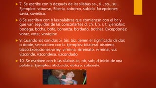  7. Se escribe con b después de las sílabas sa-, si-, so-, su-.
Ejemplos: sabueso, Siberia, soborno, subida. Excepciones:
savia, soviético.
 8.Se escriben con b las palabras que comienzan con el bo y
que van seguidas de las consonantes d, ch, f, n, r, t. Ejemplos:
bodega, bocha, bofe, bonanza, bordado, botines. Excepciones:
voraz, votar, vorágine.
 9. Cuando los sonidos bi, bis, biz, tienen el significado de dos
o doble, se escriben con b. Ejemplos: bilateral, bisnieto,
bizco.Excepciones:virrey, virreina, virreinato, virreinal, viz:
vizconde, vizcondesa, vizcondado.
 10. Se escriben con b las sílabas ab, ob, sub, al inicio de una
palabra. Ejemplos: abducido, obtuso, subsuelo.
 
