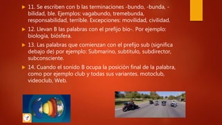  11. Se escriben con b las terminaciones -bundo, -bunda, -
bilidad, ble. Ejemplos: vagabundo, tremebunda,
responsabilidad, terrible. Excepciones: movilidad, civilidad.
 12. Llevan B las palabras con el prefijo bio-. Por ejemplo:
biología, biósfera.
 13. Las palabras que comienzan con el prefijo sub (significa
debajo de) por ejemplo: Submarino, subtitulo, subdirector,
subconsciente.
 14. Cuando el sonido B ocupa la posición final de la palabra,
como por ejemplo club y todas sus variantes. motoclub,
videoclub, Web.
 