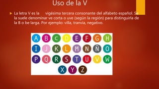 Uso de la V
 La letra V es la vigésima tercera consonante del alfabeto español. Se
la suele denominar ve corta o uve (según la región) para distinguirla de
la B o be larga. Por ejemplo: villa, tranvía, negativo.
 