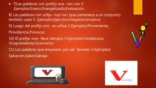  7)Las palabras con prefijo eva- van con V
.Ejemplos:Evasor,Evangelizado,Evaluación.
8) Las palabras con sufijo -iva/-ivo (que pertenece a un conjunto)
también usan V ,Ejemplos:Ejecutivo,Negativo,Invasiva.
9) Luego del prefijo pro- se utiliza V.Ejemplos:Proveniente,
Providencia,Provocar.
10) El prefijo vice- lleva siempre V.Ejemplos:Vicedecano,
Vicepresidenta,Vicerrector.
11) Las palabras que empiezan por sal- llevarán V.Ejemplos:
Salvación,Salve,Salvaje.
 