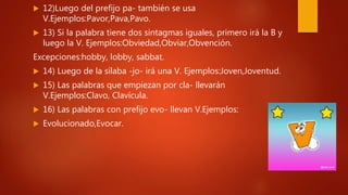  12)Luego del prefijo pa- también se usa
V.Ejemplos:Pavor,Pava,Pavo.
 13) Si la palabra tiene dos sintagmas iguales, primero irá la B y
luego la V. Ejemplos:Obviedad,Obviar,Obvención.
Excepciones:hobby, lobby, sabbat.
 14) Luego de la sílaba -jo- irá una V. Ejemplos:Joven,Joventud.
 15) Las palabras que empiezan por cla- llevarán
V.Ejemplos:Clavo, Clavícula.
 16) Las palabras con prefijo evo- llevan V.Ejemplos:
 Evolucionado,Evocar.
 