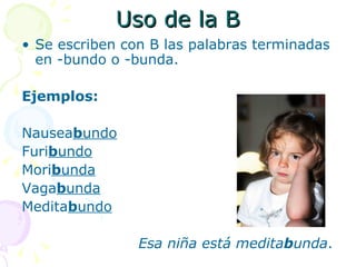 Uso de la B
• Se escriben con B las palabras terminadas
  en -bundo o -bunda.

Ejemplos:

Nauseabundo
Furibundo
Moribunda
Vagabunda
Meditabundo

                Esa niña está meditabunda.
 