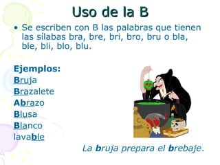 Uso de la B
• Se escriben con B las palabras que tienen
  las sílabas bra, bre, bri, bro, bru o bla,
  ble, bli, blo, blu.

Ejemplos:
Bruja
Brazalete
Abrazo
Blusa
Blanco
lavable
                La bruja prepara el brebaje.
 