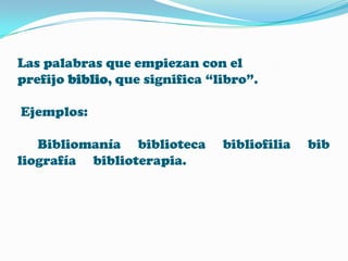 Las palabras que empiezan con el
prefijo biblio, que significa “libro”.
Ejemplos:
Bibliomanía biblioteca
liografía biblioterapia.

bibliofilia

bib

 
