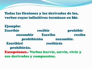 Todas las flexiones y los derivados de los,
verbos cuyos infinitivos terminan en bir.
Ejemplo:
Escribir
recibir
prohibir
sucumbir
Escribo
recibo
prohibición
sucumbir.
Escribiré
recibirás
prohibirán.
Excepciones.- Verbos hervir, servir, vivir y
sus derivados y compuestos.

 