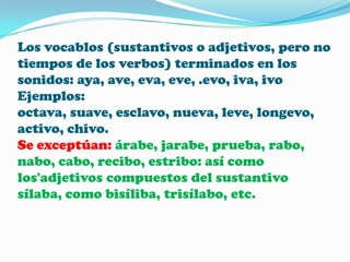 Los vocablos (sustantivos o adjetivos, pero no
tiempos de los verbos) terminados en los
sonidos: aya, ave, eva, eve, .evo, iva, ivo
Ejemplos:
octava, suave, esclavo, nueva, leve, longevo,
activo, chivo.
Se exceptúan: árabe, jarabe, prueba, rabo,
nabo, cabo, recibo, estribo: así como
los'adjetivos compuestos del sustantivo
sílaba, como bisíliba, trisílabo, etc.

 