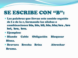 SE ESCRIBE CON “B”:
 Las palabras que llevan este sonido seguido

de l o de la r, formando las sílabas o
combinaciones bla, ble, bli, blo, blu; bra , bre
bri, bro, bru.
 Ejemplos:
 Blando Cable Obligación Bloquear
Blusa.
 Bravura Brecha Brisa
Abrochar
Bruma.

 