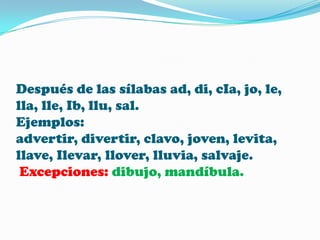 Después de las sílabas ad, di, cIa, jo, le,
lla, lle, Ib, llu, sal.
Ejemplos:
advertir, divertir, clavo, joven, levita,
llave, Ilevar, llover, lluvia, salvaje.
Excepciones: dibujo, mandíbula.

 