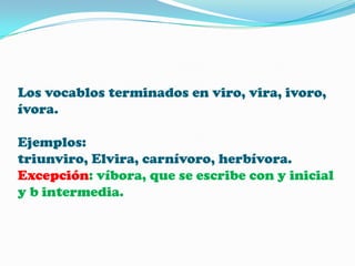 Los vocablos terminados en viro, vira, ivoro,
ívora.
Ejemplos:
triunviro, Elvira, carnívoro, herbívora.
Excepción: víbora, que se escribe con y inicial
y b intermedia.

 