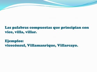 Las palabras compuestas que principian con
vice, villa, villar.
Ejemplos:
vicecónsul, Villamanrique, Villarcayo.

 
