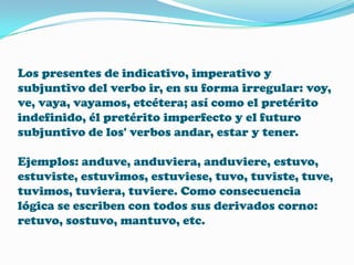 Los presentes de indicativo, imperativo y
subjuntivo del verbo ir, en su forma irregular: voy,
ve, vaya, vayamos, etcétera; así como el pretérito
indefinido, él pretérito imperfecto y el futuro
subjuntivo de los' verbos andar, estar y tener.
Ejemplos: anduve, anduviera, anduviere, estuvo,
estuviste, estuvimos, estuviese, tuvo, tuviste, tuve,
tuvimos, tuviera, tuviere. Como consecuencia
lógica se escriben con todos sus derivados corno:
retuvo, sostuvo, mantuvo, etc.

 