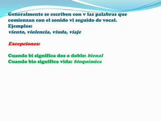 Generalmente se escriben con v las palabras que
comienzan con el sonido vi seguido de vocal.
Ejemplos:

viento, violencia, viuda, viaje
Excepciones:
Cuando bi significa dos o doble: bienal
Cuando bio significa vida: bioquímica

 