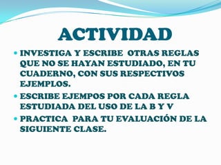 ACTIVIDAD
 INVESTIGA Y ESCRIBE OTRAS REGLAS
QUE NO SE HAYAN ESTUDIADO, EN TU
CUADERNO, CON SUS RESPECTIVOS
EJEMPLOS.

 ESCRIBE EJEMPOS POR CADA REGLA
ESTUDIADA DEL USO DE LA B Y V
 PRACTICA PARA TU EVALUACIÓN DE LA

SIGUIENTE CLASE.

 