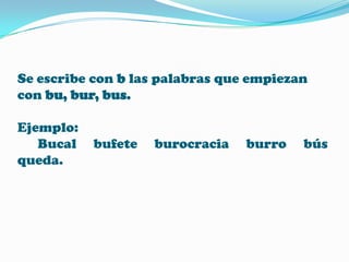 Se escribe con b las palabras que empiezan
con bu, bur, bus.
Ejemplo:
Bucal
queda.

bufete

burocracia

burro

bús

 