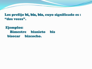 Los prefijo bi, bis, biz, cuyo significado es :
“dos veces”.
Ejemplos:
Bimestre bisnieto
bisecar bizcocho.

bis

 