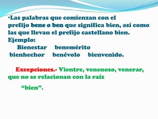•Las palabras que comienzan con el
prefijo bene o ben que significa bien, así como
las que llevan el prefijo castellano bien.
Ejemplo:
Bienestar benemérito
bienhechor benévolo bienvenido.
Excepciones.- Vientre, venenoso, venerar,
que no se relacionan con la raíz
“bien”.

 