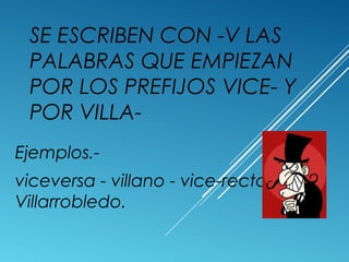 SE ESCRIBEN CON -V LAS 
PALABRAS QUE EMPIEZAN 
POR LOS PREFIJOS VICE- Y 
POR VILLA-Ejemplos.- 
viceversa - villano - vice-rector - 
Villarrobledo. 
 