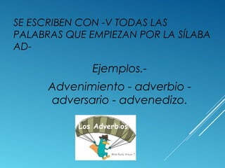 SE ESCRIBEN CON -V TODAS LAS 
PALABRAS QUE EMPIEZAN POR LA SÍLABA 
AD-Ejemplos.- 
Advenimiento - adverbio - 
adversario - advenedizo. 
 