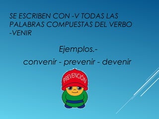 SE ESCRIBEN CON -V TODAS LAS 
PALABRAS COMPUESTAS DEL VERBO 
-VENIR 
Ejemplos.- 
convenir - prevenir - devenir 
 