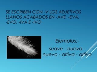 SE ESCRIBEN CON -V LOS ADJETIVOS 
LLANOS ACABADOS EN -AVE, -EVA, 
-EVO, -IVA E -IVO 
Ejemplos.- 
suave - nueva - 
nuevo - altiva - altivo 
 