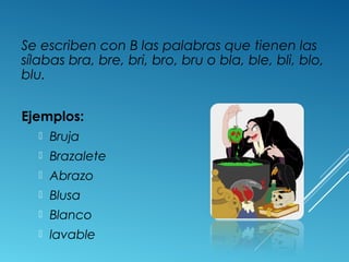 Se escriben con B las palabras que tienen las 
sílabas bra, bre, bri, bro, bru o bla, ble, bli, blo, 
blu. 
Ejemplos: 
 Bruja 
 Brazalete 
 Abrazo 
 Blusa 
 Blanco 
 lavable 
 